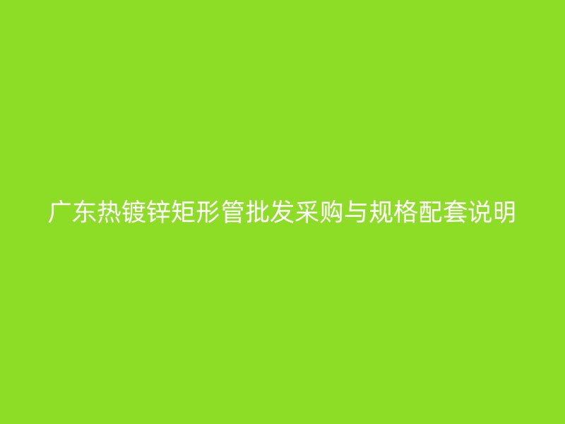广东热镀锌矩形管批发采购与规格配套说明