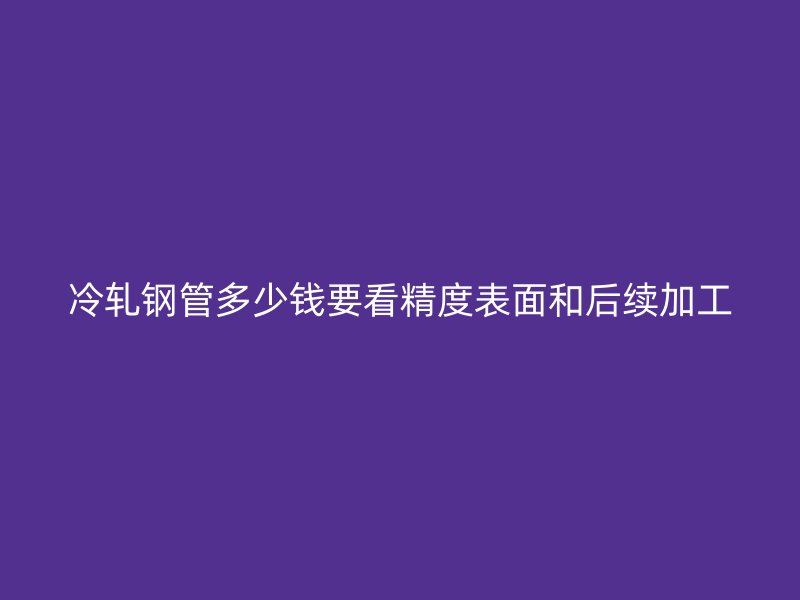 冷轧钢管多少钱要看精度表面和后续加工