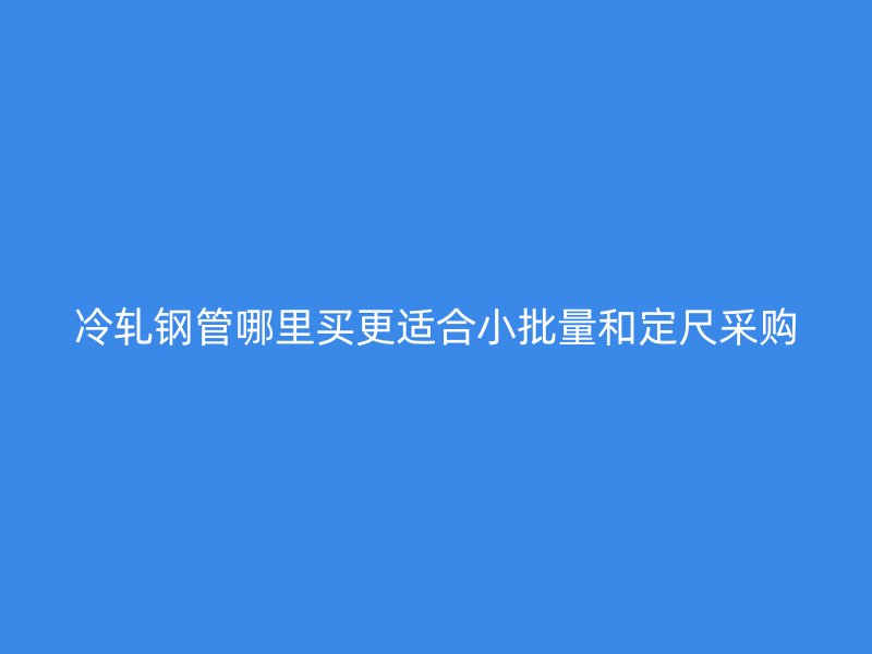 冷轧钢管哪里买更适合小批量和定尺采购