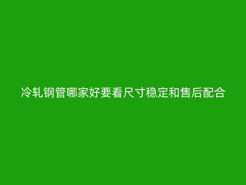 冷轧钢管哪家好要看尺寸稳定和售后配合