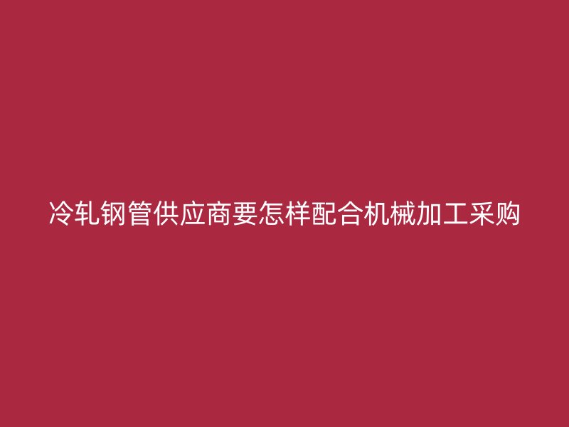 冷轧钢管供应商要怎样配合机械加工采购