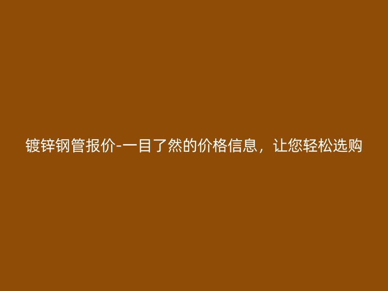 镀锌钢管报价-一目了然的价格信息，让您轻松选购