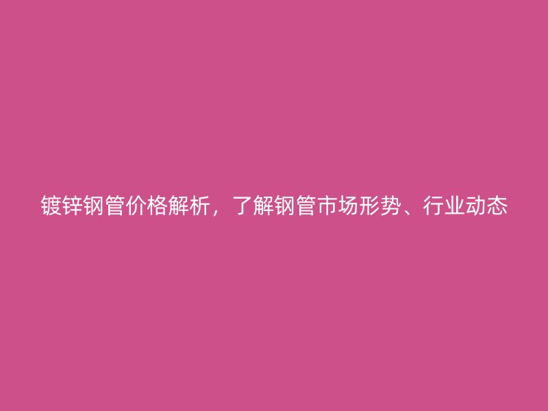 镀锌钢管价格解析,了解钢管市场形势、行业动态
