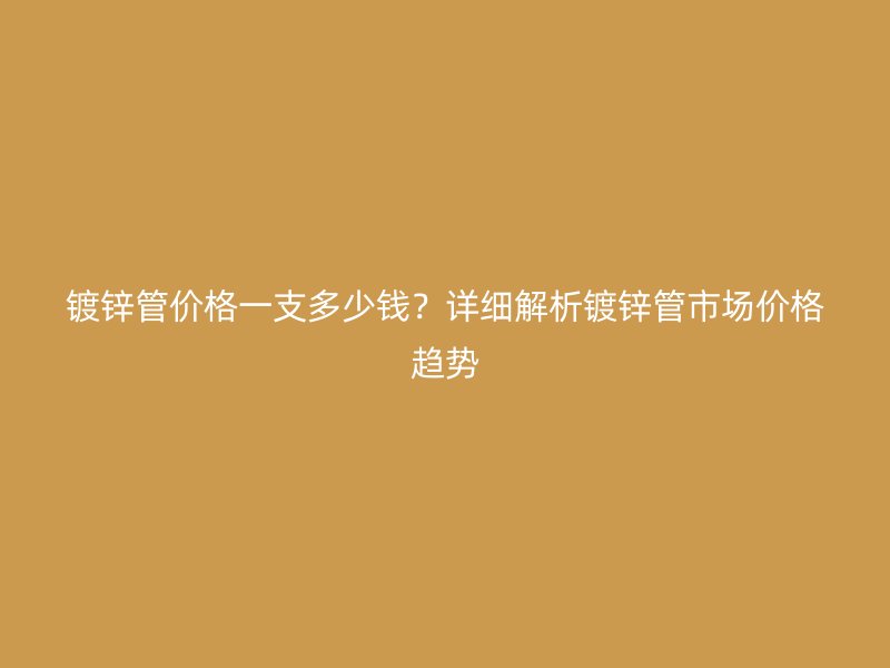镀锌管价格一支多少钱?详细解析镀锌管市场价格趋势