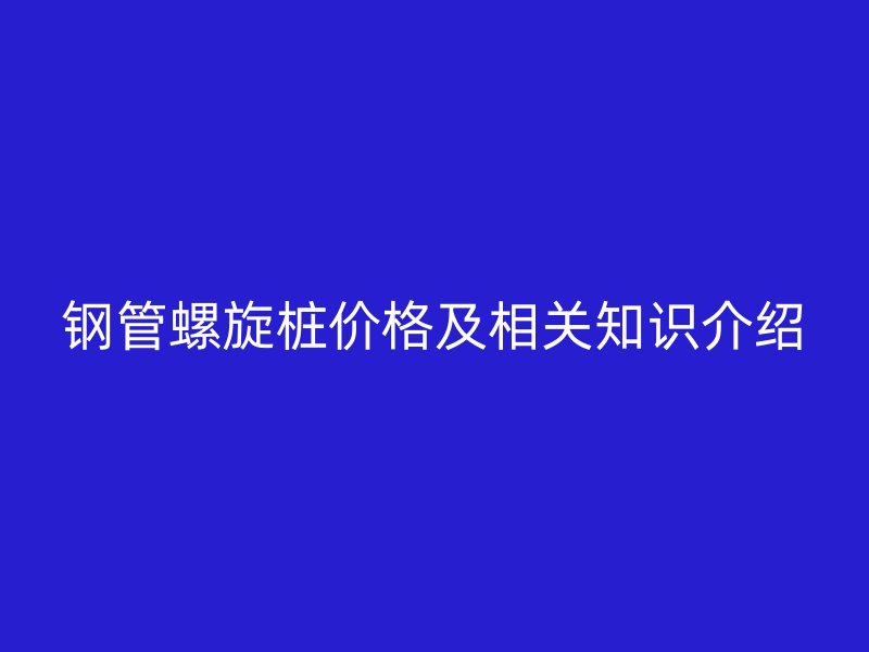 钢管螺旋桩价格及相关知识介绍