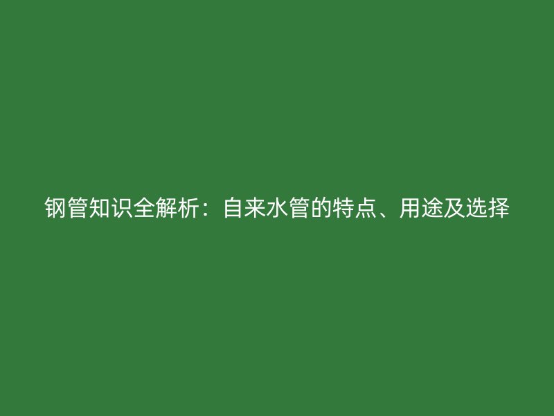 钢管知识全解析：自来水管的特点、用途及选择