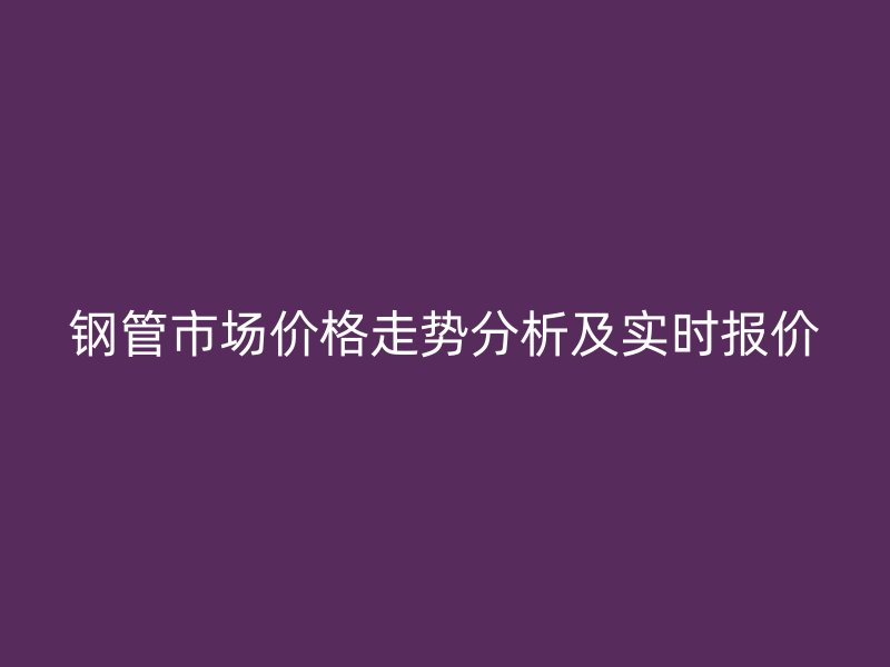 钢管市场价格走势分析及实时报价