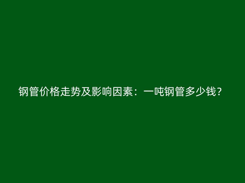 钢管价格走势及影响因素：一吨钢管多少钱？