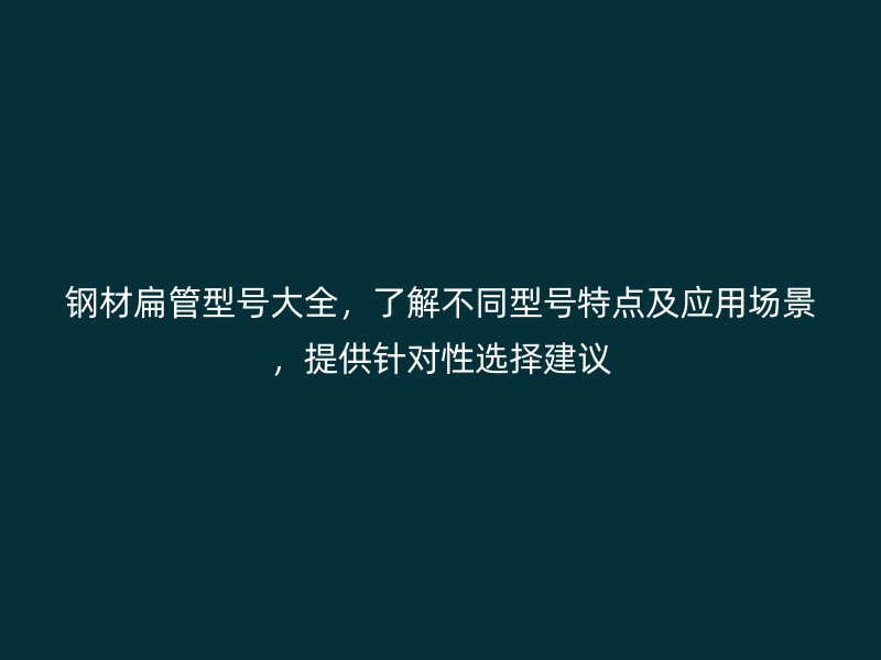 钢材扁管型号大全,了解不同型号特点及应用场景,提供针对性选择建议