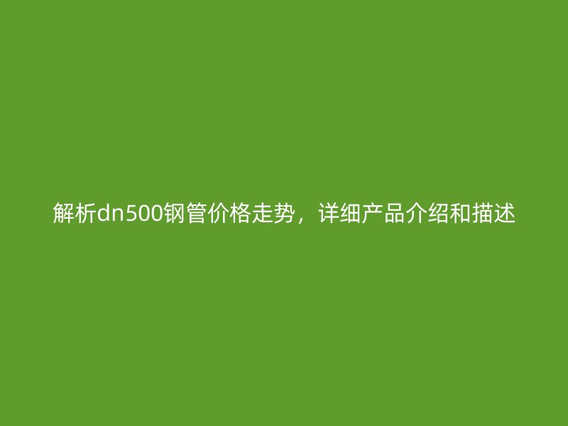 解析dn500钢管价格走势,详细产品介绍和描述