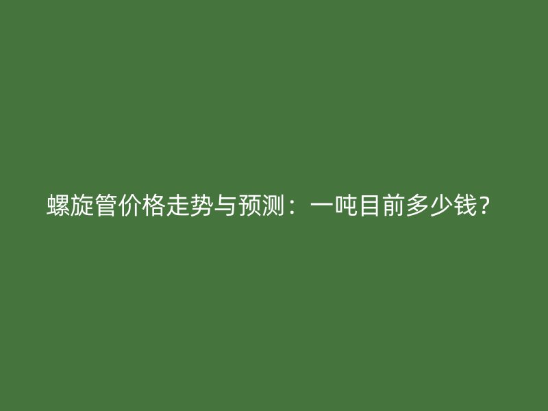 螺旋管价格走势与预测:一吨目前多少钱?