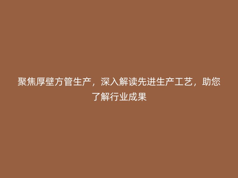 聚焦厚壁方管生产,深入解读先进生产工艺,助您了解行业成果