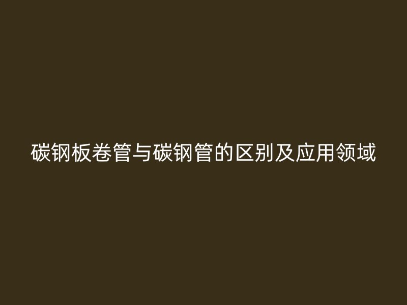 碳钢板卷管与碳钢管的区别及应用领域