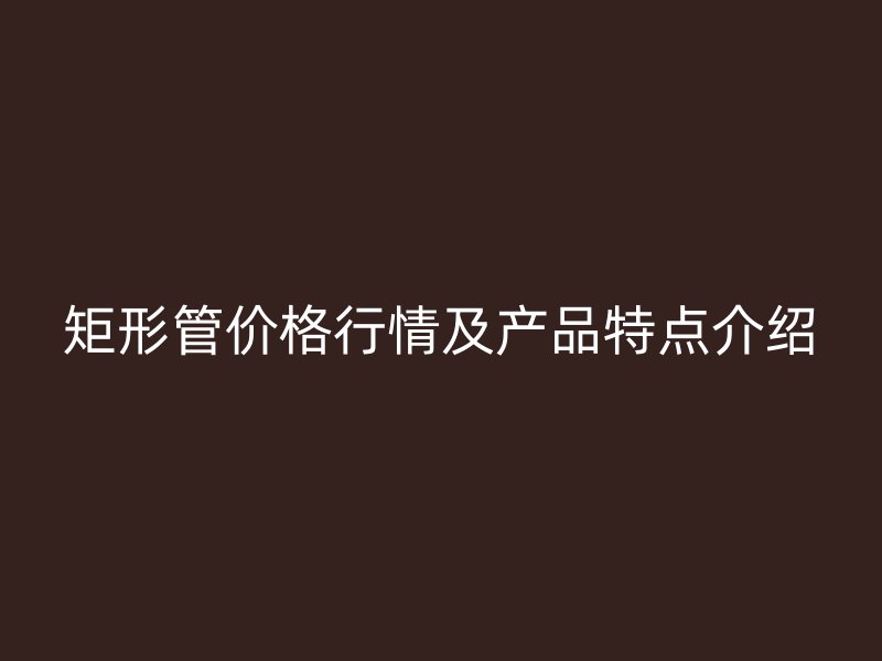 矩形管价格行情及产品特点介绍