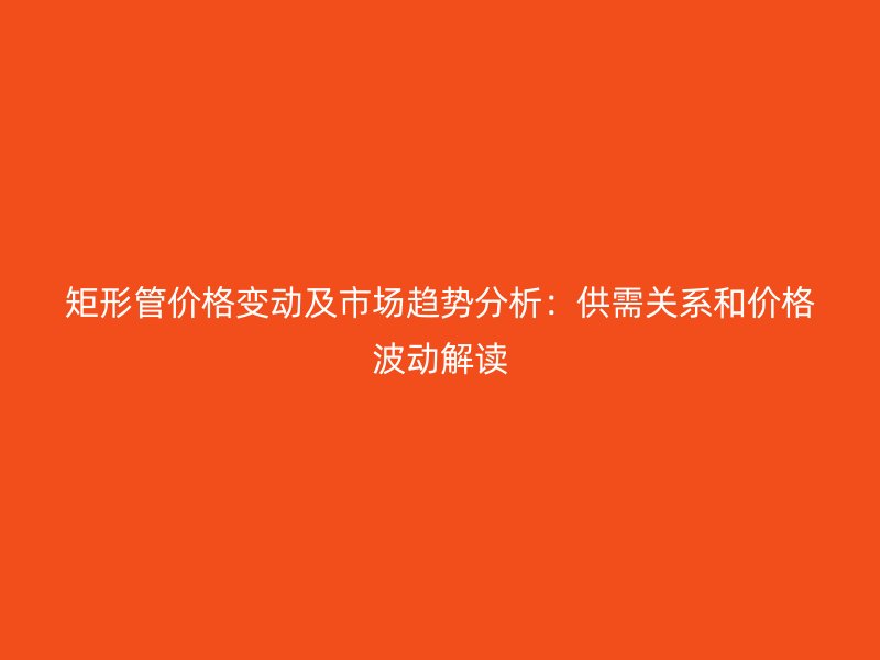 矩形管价格变动及市场趋势分析:供需关系和价格波动解读