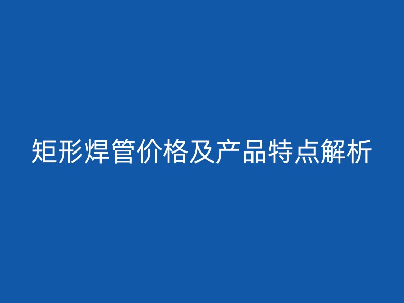 矩形焊管价格及产品特点解析