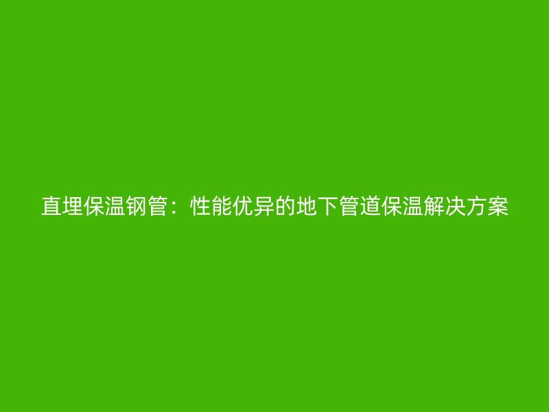 直埋保温钢管：性能优异的地下管道保温解决方案