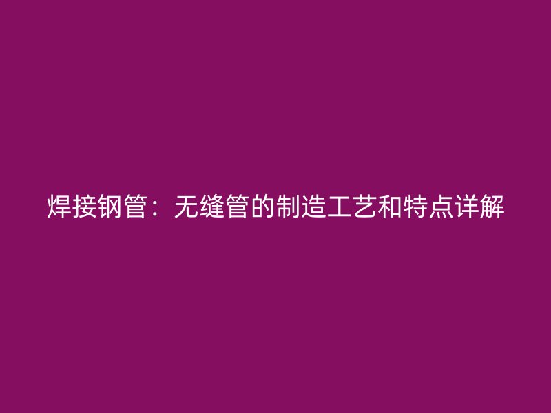 焊接钢管:无缝管的制造工艺和特点详解