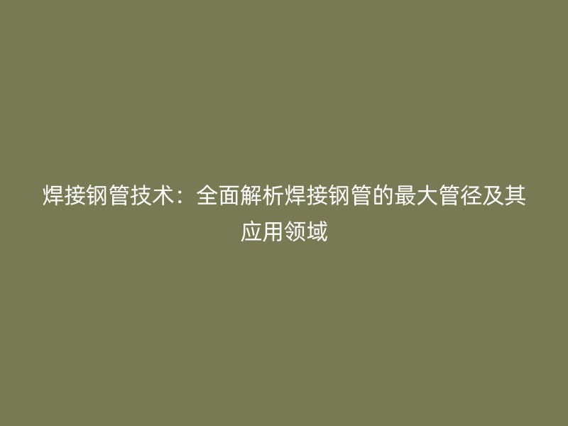 焊接钢管技术:全面解析焊接钢管的最大管径及其应用领域