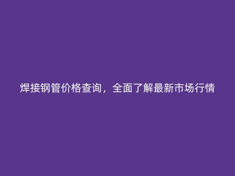 焊接钢管价格查询，全面了解最新市场行情