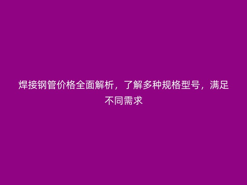 焊接钢管价格全面解析,了解多种规格型号,满足不同需求