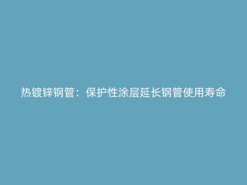 热镀锌钢管:保护性涂层延长钢管使用寿命