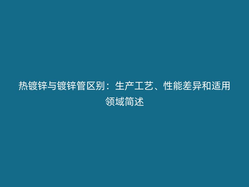 热镀锌与镀锌管区别:生产工艺、性能差异和适用领域简述
