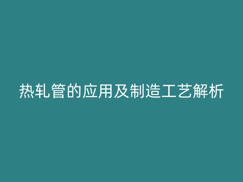 热轧管的应用及制造工艺解析