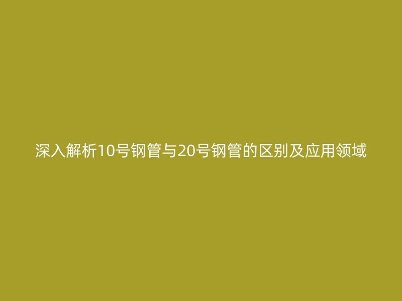 深入解析10号钢管与20号钢管的区别及应用领域