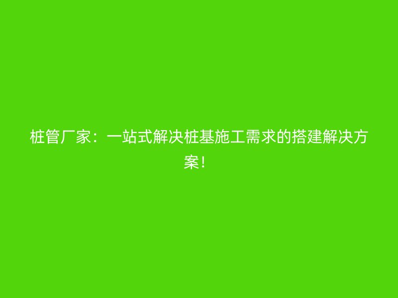 桩管厂家:一站式解决桩基施工需求的搭建解决方案!