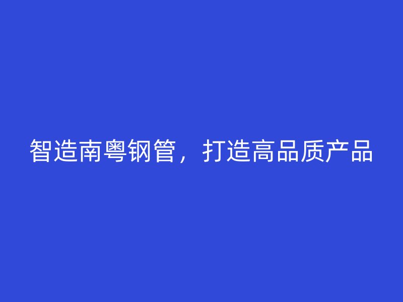 智造南粤钢管,打造高品质产品