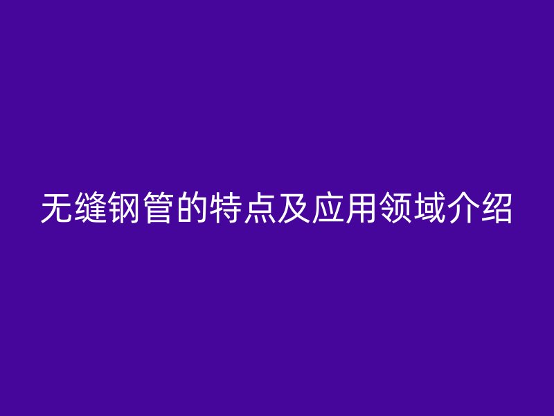 无缝钢管的特点及应用领域介绍