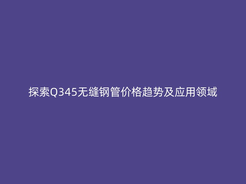 探索Q345无缝钢管价格趋势及应用领域