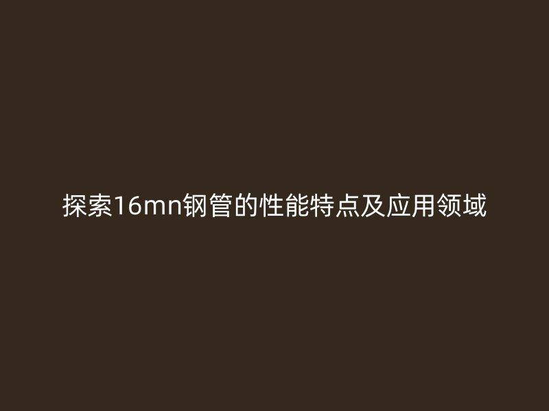 探索16mn钢管的性能特点及应用领域