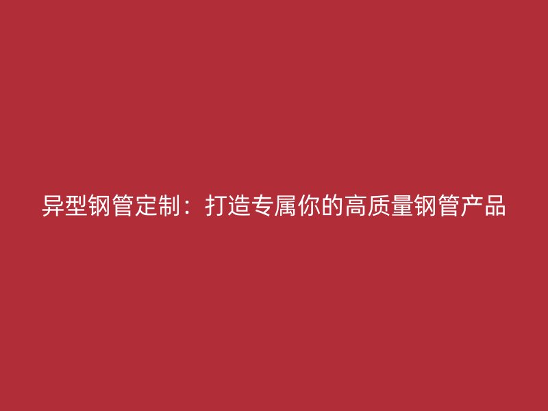 异型钢管定制:打造专属你的高质量钢管产品