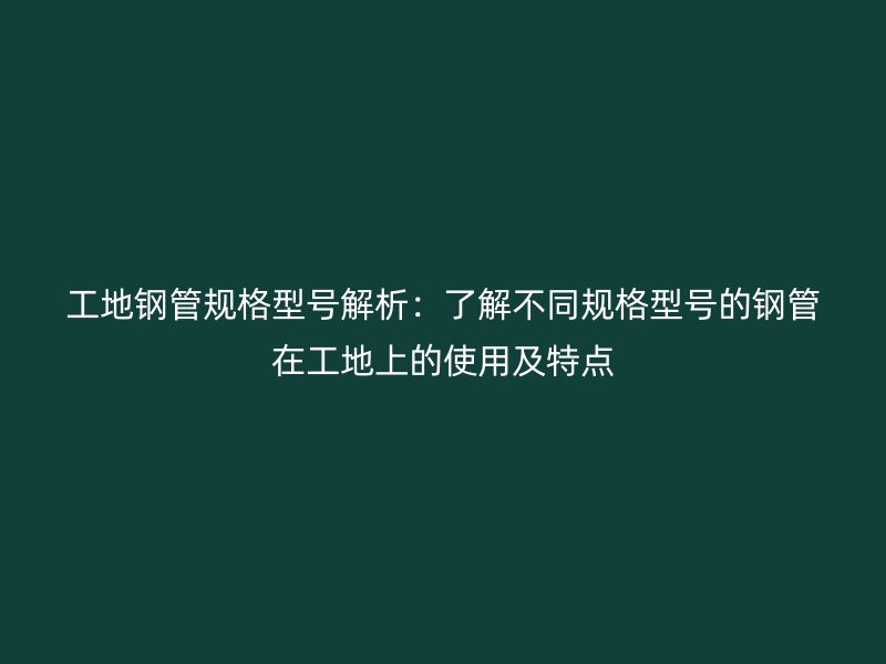 工地钢管规格型号解析:了解不同规格型号的钢管在工地上的使用及特点