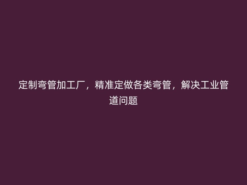 定制弯管加工厂,精准定做各类弯管,解决工业管道问题
