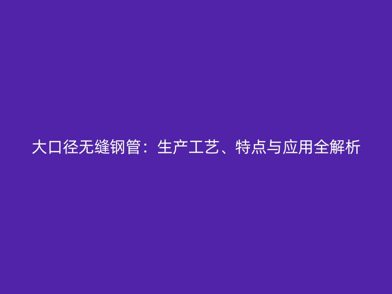 大口径无缝钢管：生产工艺、特点与应用全解析