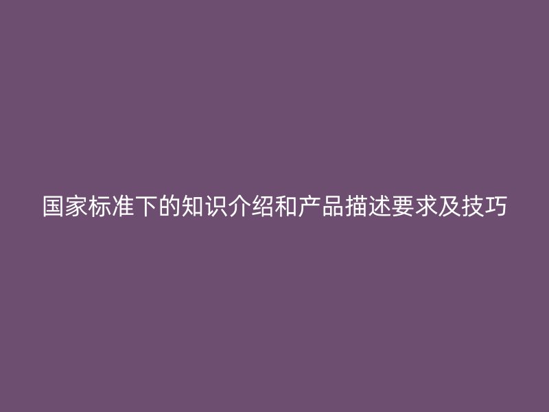 国家标准下的知识介绍和产品描述要求及技巧