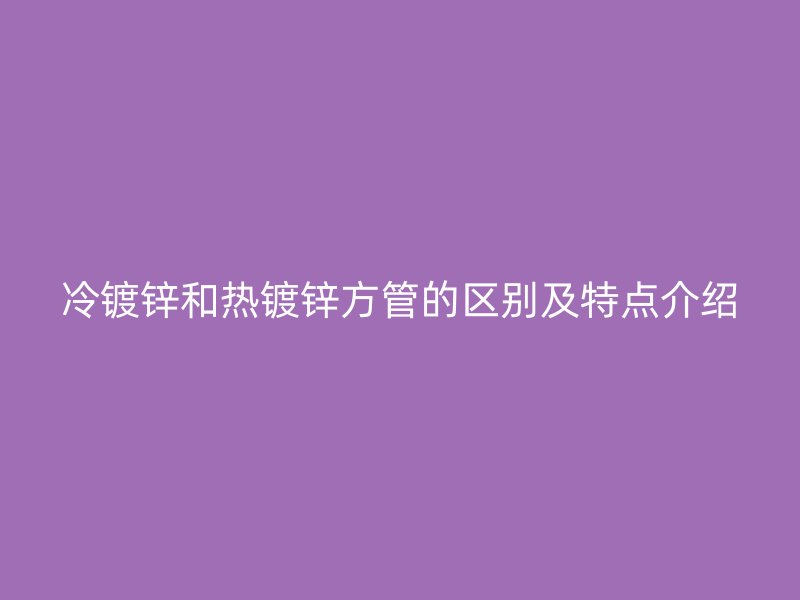 冷镀锌和热镀锌方管的区别及特点介绍