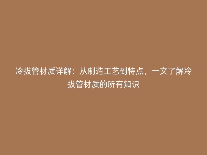 冷拔管材质详解：从制造工艺到特点，一文了解冷拔管材质的所有知识