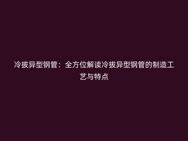 冷拔异型钢管:全方位解读冷拔异型钢管的制造工艺与特点