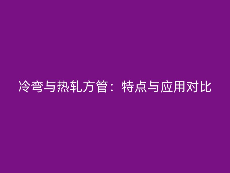 冷弯与热轧方管:特点与应用对比