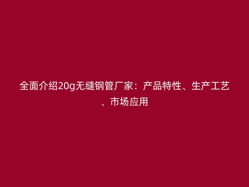 全面介绍20g无缝钢管厂家：产品特性、生产工艺、市场应用