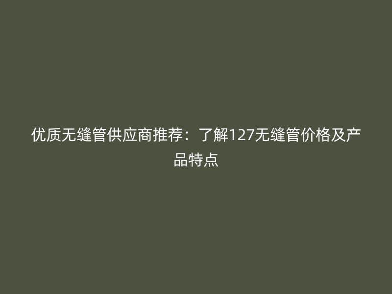 优质无缝管供应商推荐：了解127无缝管价格及产品特点