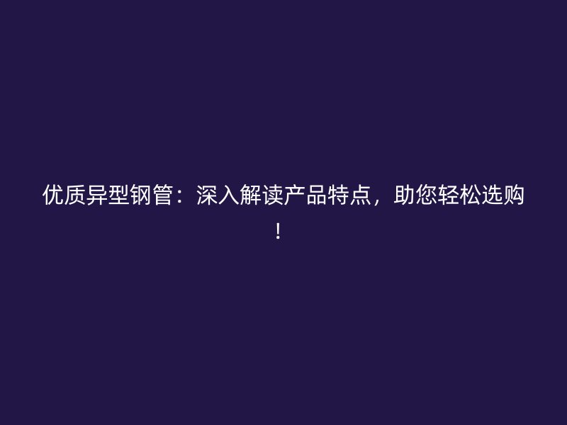 优质异型钢管：深入解读产品特点，助您轻松选购！