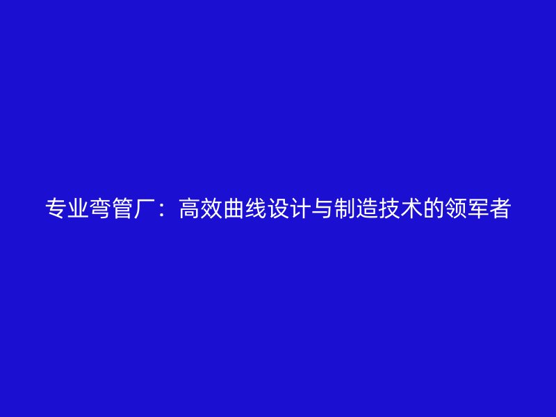 专业弯管厂:高效曲线设计与制造技术的领军者