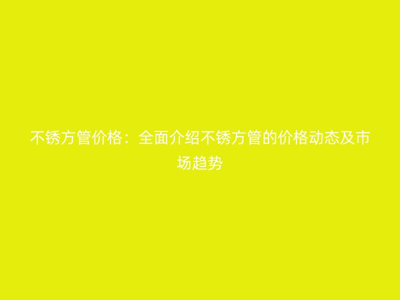 不锈方管价格：全面介绍不锈方管的价格动态及市场趋势