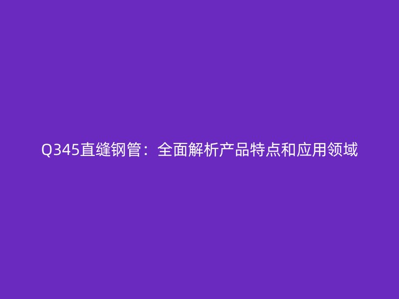 Q345直缝钢管：全面解析产品特点和应用领域