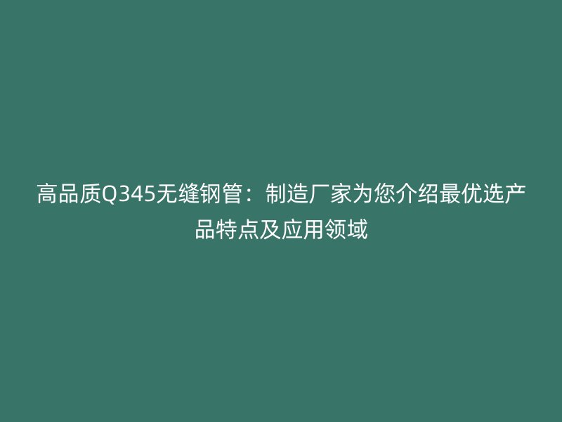 高品质Q345无缝钢管：制造厂家为您介绍最优选产品特点及应用领域